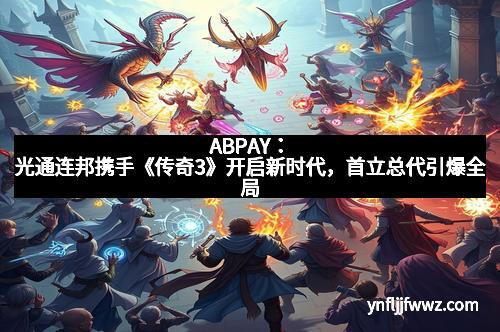 ABPAY：光通连邦携手《传奇3》开启新时代，首立总代引爆全局