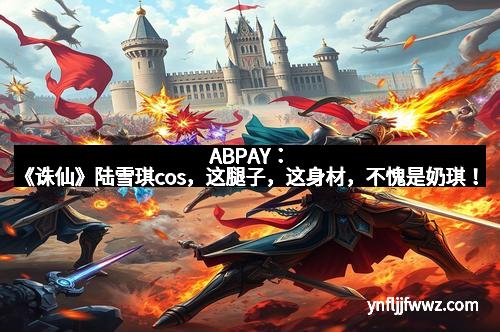 ABPAY：《诛仙》陆雪琪cos，这腿子，这身材，不愧是奶琪！